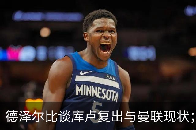 德泽尔比谈库卢复出与曼联现状；赛季初不要过于担忧